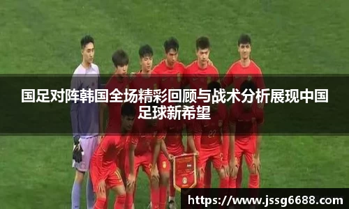 国足对阵韩国全场精彩回顾与战术分析展现中国足球新希望