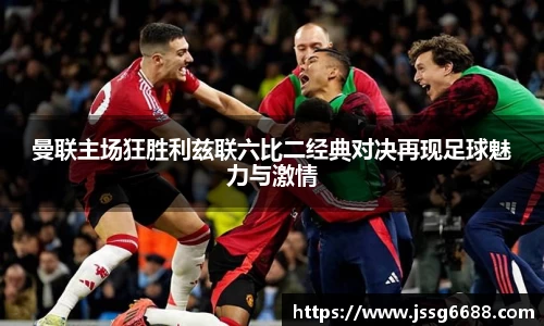 曼联主场狂胜利兹联六比二经典对决再现足球魅力与激情